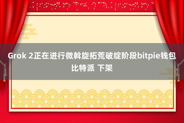 Grok 2正在进行微斡旋拓荒破绽阶段bitpie钱包比特派 下架