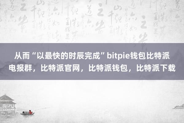 从而“以最快的时辰完成”bitpie钱包比特派电报群，比特派官网，比特派钱包，比特派下载