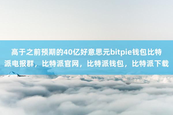 高于之前预期的40亿好意思元bitpie钱包比特派电报群，比特派官网，比特派钱包，比特派下载