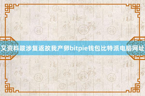 又资料跋涉复返故我产卵bitpie钱包比特派电脑网址