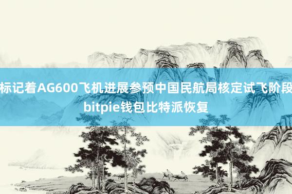 标记着AG600飞机进展参预中国民航局核定试飞阶段bitpie钱包比特派恢复