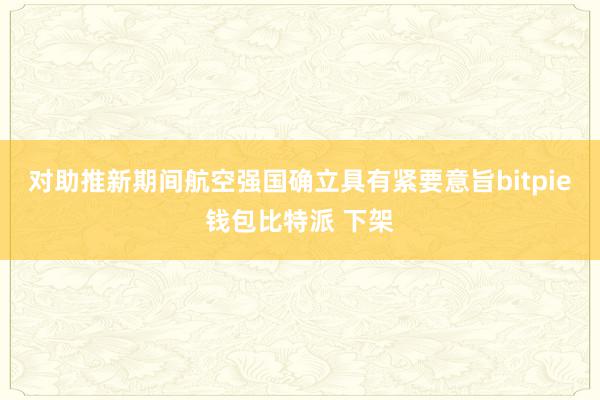 对助推新期间航空强国确立具有紧要意旨bitpie钱包比特派 下架