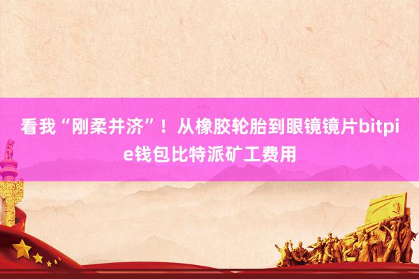 看我“刚柔并济”！从橡胶轮胎到眼镜镜片bitpie钱包比特派矿工费用