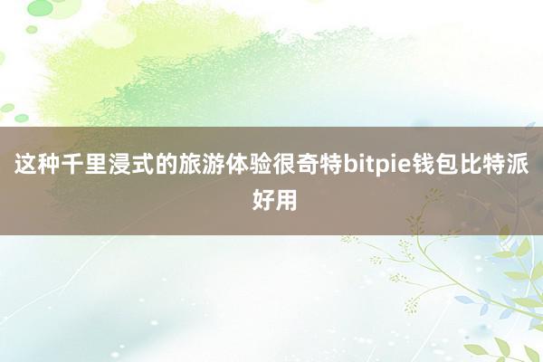 这种千里浸式的旅游体验很奇特bitpie钱包比特派 好用