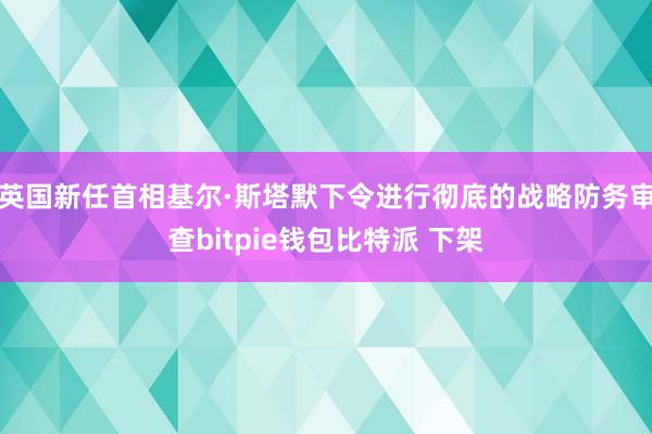 英国新任首相基尔·斯塔默下令进行彻底的战略防务审查bitpie钱包比特派 下架