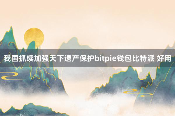 我国抓续加强天下遗产保护bitpie钱包比特派 好用