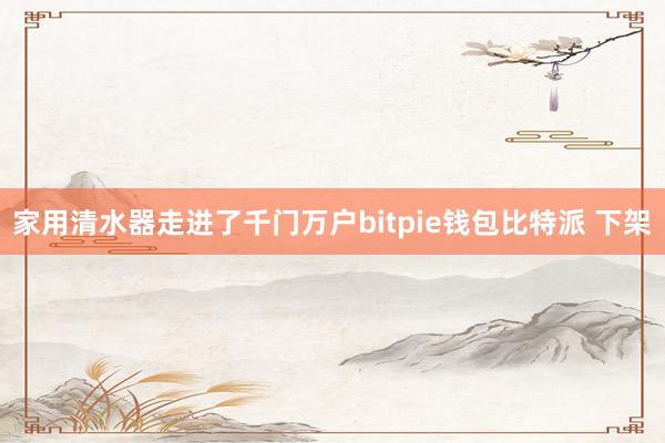 家用清水器走进了千门万户bitpie钱包比特派 下架