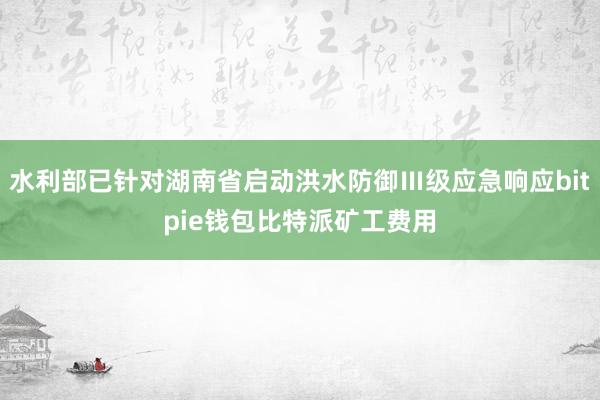 水利部已针对湖南省启动洪水防御Ⅲ级应急响应bitpie钱包比特派矿工费用