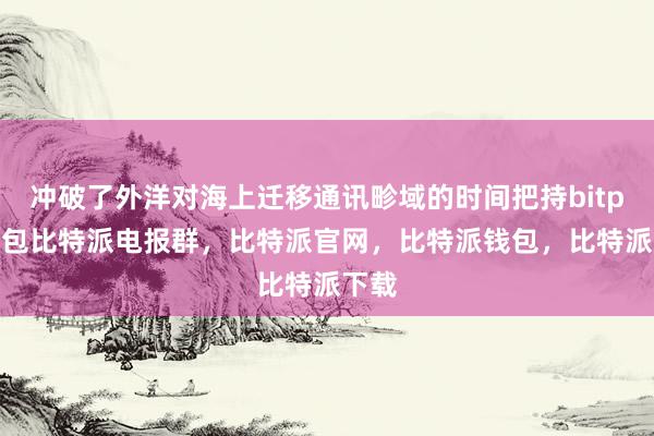 冲破了外洋对海上迁移通讯畛域的时间把持bitpie钱包比特派电报群，比特派官网，比特派钱包，比特派下载