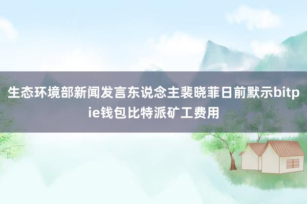 生态环境部新闻发言东说念主裴晓菲日前默示bitpie钱包比特派矿工费用