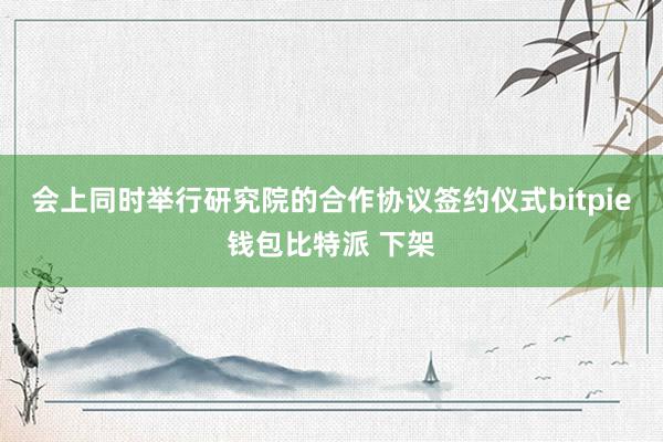 会上同时举行研究院的合作协议签约仪式bitpie钱包比特派 下架