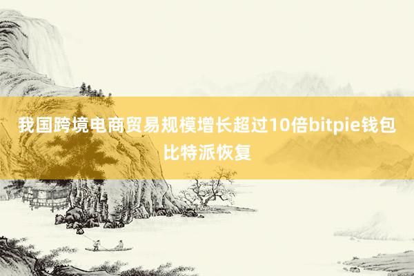 我国跨境电商贸易规模增长超过10倍bitpie钱包比特派恢复