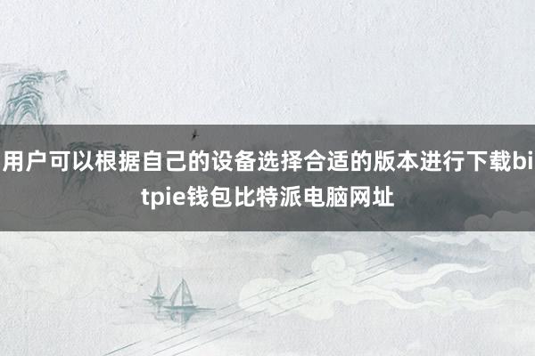 用户可以根据自己的设备选择合适的版本进行下载bitpie钱包比特派电脑网址