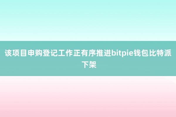 该项目申购登记工作正有序推进bitpie钱包比特派 下架