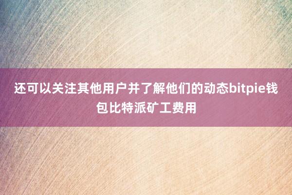 还可以关注其他用户并了解他们的动态bitpie钱包比特派矿工费用