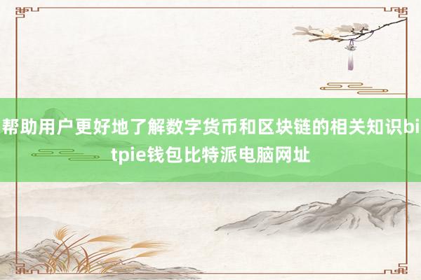 帮助用户更好地了解数字货币和区块链的相关知识bitpie钱包比特派电脑网址