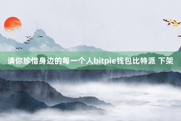 请你珍惜身边的每一个人bitpie钱包比特派 下架