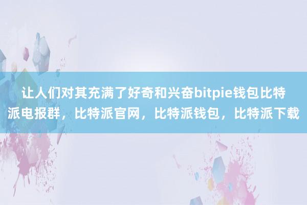 让人们对其充满了好奇和兴奋bitpie钱包比特派电报群，比特派官网，比特派钱包，比特派下载