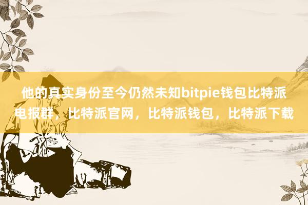 他的真实身份至今仍然未知bitpie钱包比特派电报群，比特派官网，比特派钱包，比特派下载