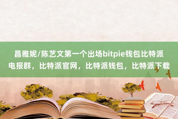 昌雅妮/陈艺文第一个出场bitpie钱包比特派电报群，比特派官网，比特派钱包，比特派下载