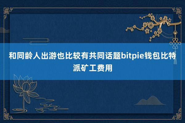 和同龄人出游也比较有共同话题bitpie钱包比特派矿工费用