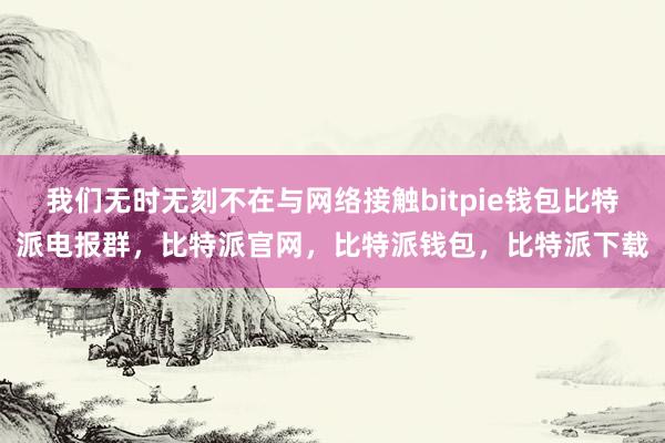 我们无时无刻不在与网络接触bitpie钱包比特派电报群，比特派官网，比特派钱包，比特派下载