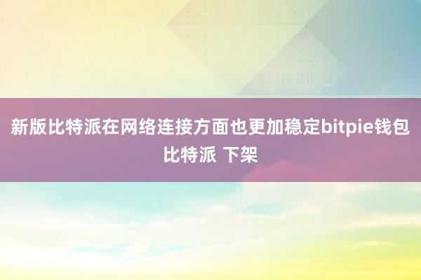 新版比特派在网络连接方面也更加稳定bitpie钱包比特派 下架