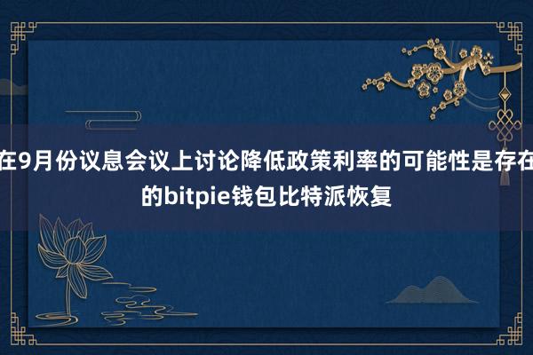 在9月份议息会议上讨论降低政策利率的可能性是存在的bitpie钱包比特派恢复