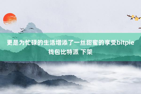 更是为忙碌的生活增添了一丝甜蜜的享受bitpie钱包比特派 下架