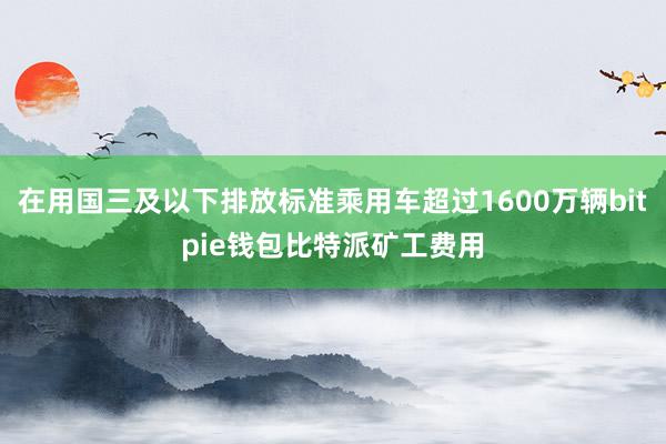 在用国三及以下排放标准乘用车超过1600万辆bitpie钱包比特派矿工费用