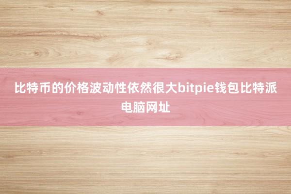 比特币的价格波动性依然很大bitpie钱包比特派电脑网址