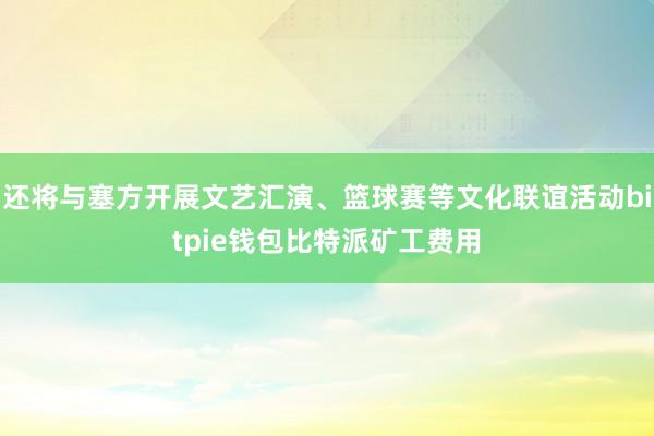 还将与塞方开展文艺汇演、篮球赛等文化联谊活动bitpie钱包比特派矿工费用