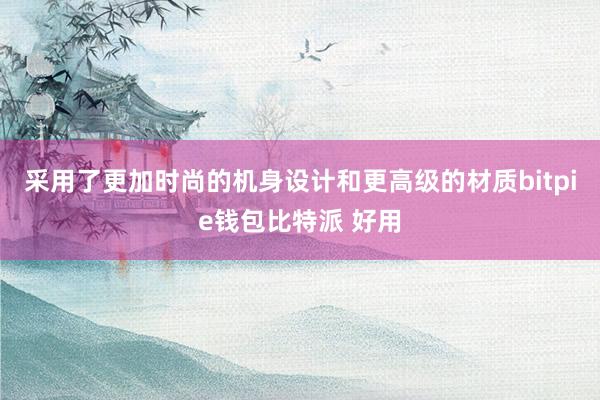 采用了更加时尚的机身设计和更高级的材质bitpie钱包比特派 好用