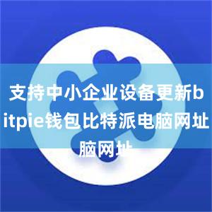 支持中小企业设备更新bitpie钱包比特派电脑网址