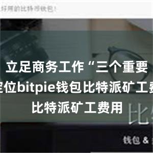 立足商务工作“三个重要”定位bitpie钱包比特派矿工费用